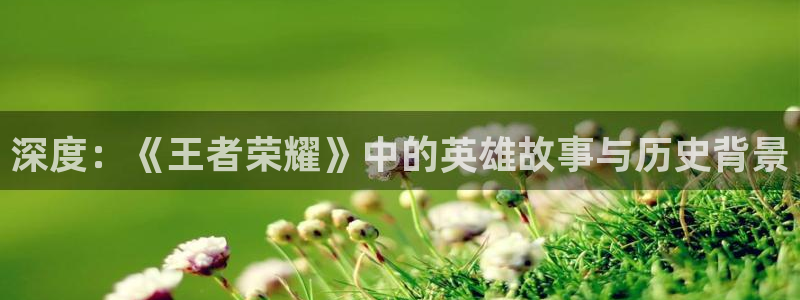 沐鸣平台登录线路：深度：《王者荣耀》中的英雄故事与历史背景